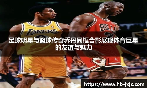 足球明星与篮球传奇乔丹同框合影展现体育巨星的友谊与魅力